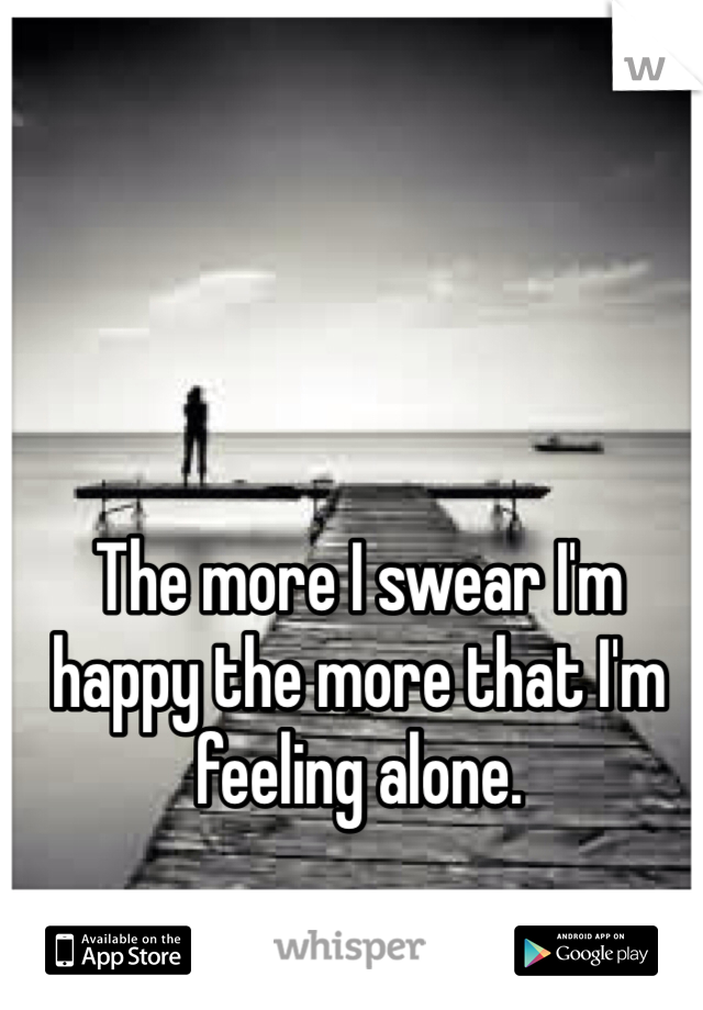The more I swear I'm happy the more that I'm feeling alone.