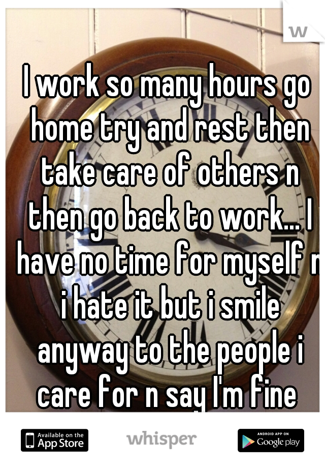 I work so many hours go home try and rest then take care of others n then go back to work... I have no time for myself n i hate it but i smile anyway to the people i care for n say I'm fine 