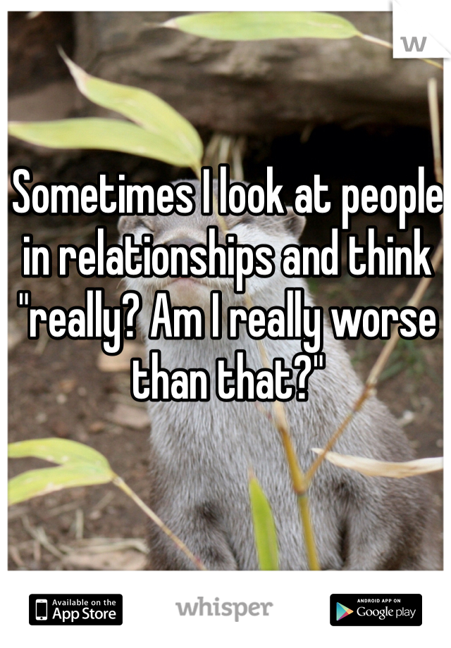 Sometimes I look at people in relationships and think "really? Am I really worse than that?"