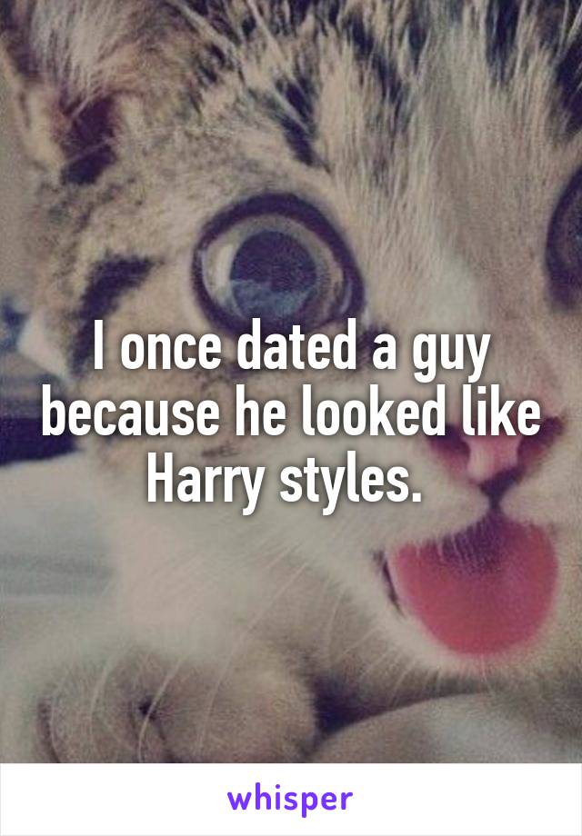 I once dated a guy because he looked like Harry styles. 