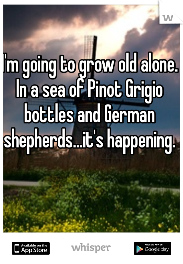 I'm going to grow old alone. In a sea of Pinot Grigio bottles and German shepherds...it's happening.