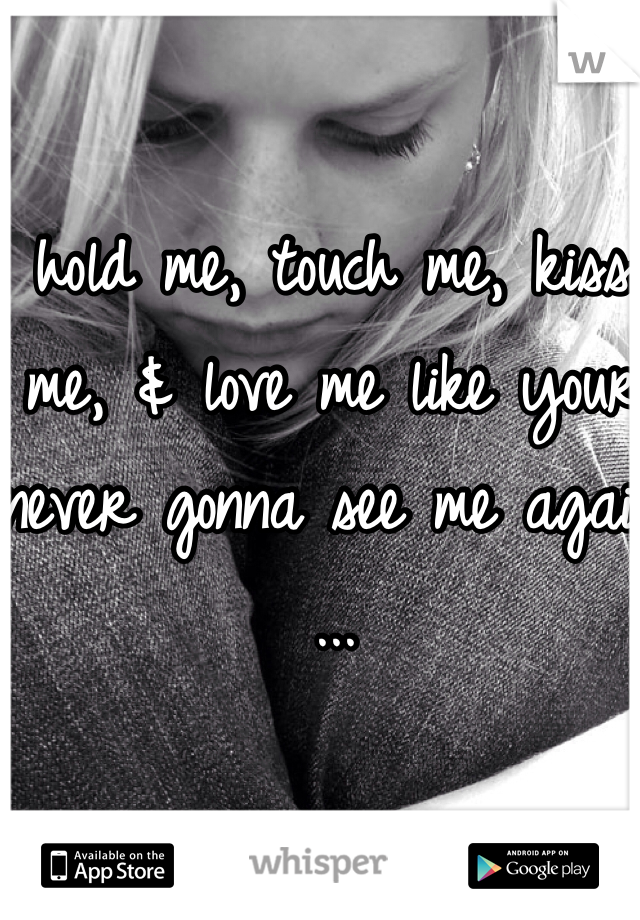 hold me, touch me, kiss me, & love me like your never gonna see me again ...