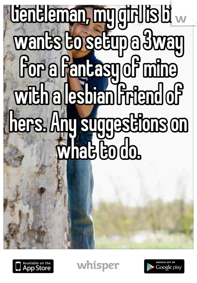 Gentleman, my girl is bi n wants to setup a 3way for a fantasy of mine with a lesbian friend of hers. Any suggestions on what to do.