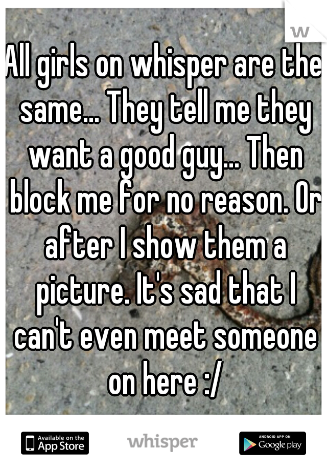 All girls on whisper are the same... They tell me they want a good guy... Then block me for no reason. Or after I show them a picture. It's sad that I can't even meet someone on here :/