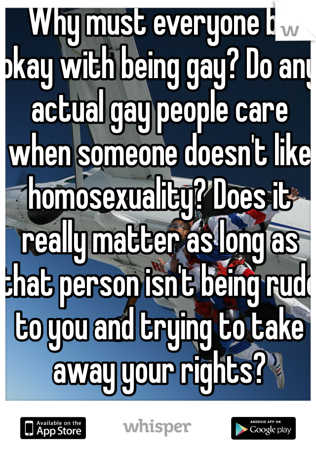 Why must everyone be okay with being gay? Do any actual gay people care when someone doesn't like homosexuality? Does it really matter as long as that person isn't being rude to you and trying to take away your rights?