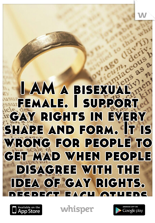 I AM a bisexual female. I support gay rights in every shape and form. It is wrong for people to get mad when people disagree with the idea of gay rights. respect each others opinion & move on
