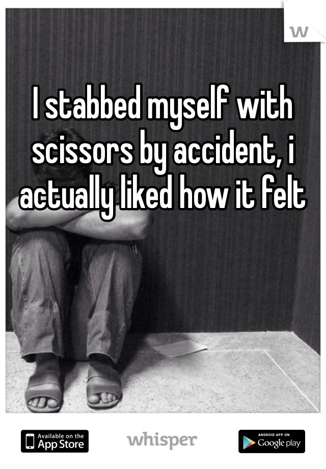 I stabbed myself with scissors by accident, i actually liked how it felt