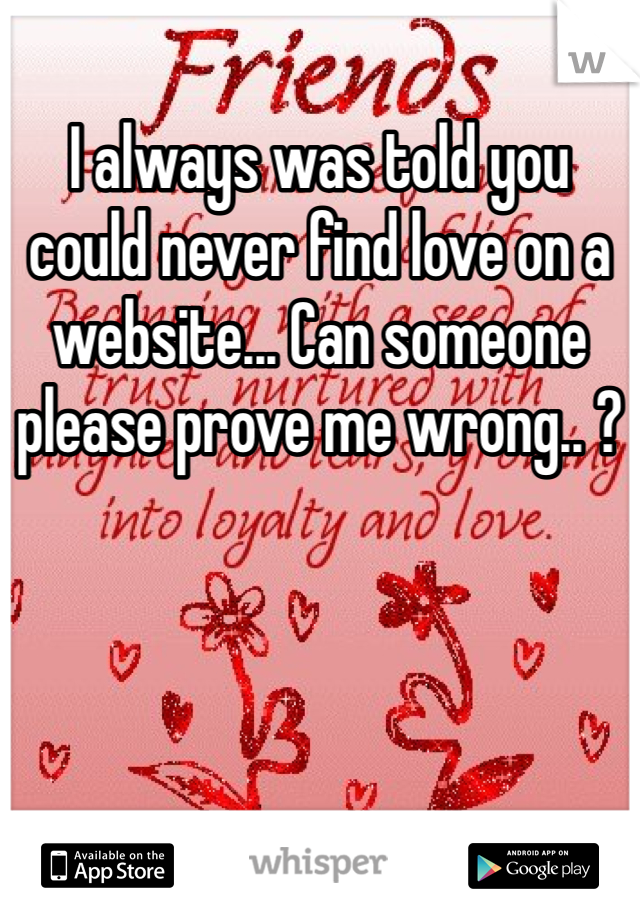 I always was told you could never find love on a website... Can someone please prove me wrong.. ?