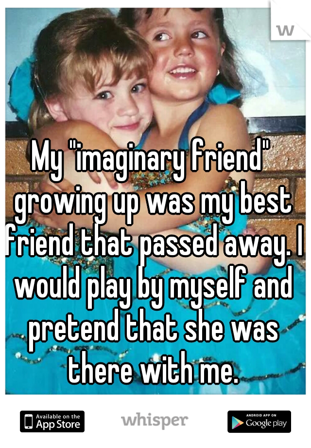 My "imaginary friend" growing up was my best friend that passed away. I would play by myself and pretend that she was there with me.