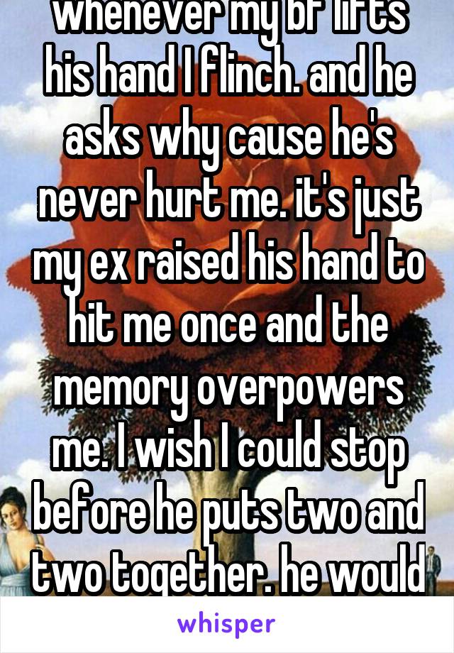 whenever my bf lifts his hand I flinch. and he asks why cause he's never hurt me. it's just my ex raised his hand to hit me once and the memory overpowers me. I wish I could stop before he puts two and two together. he would flip out if he knew. 