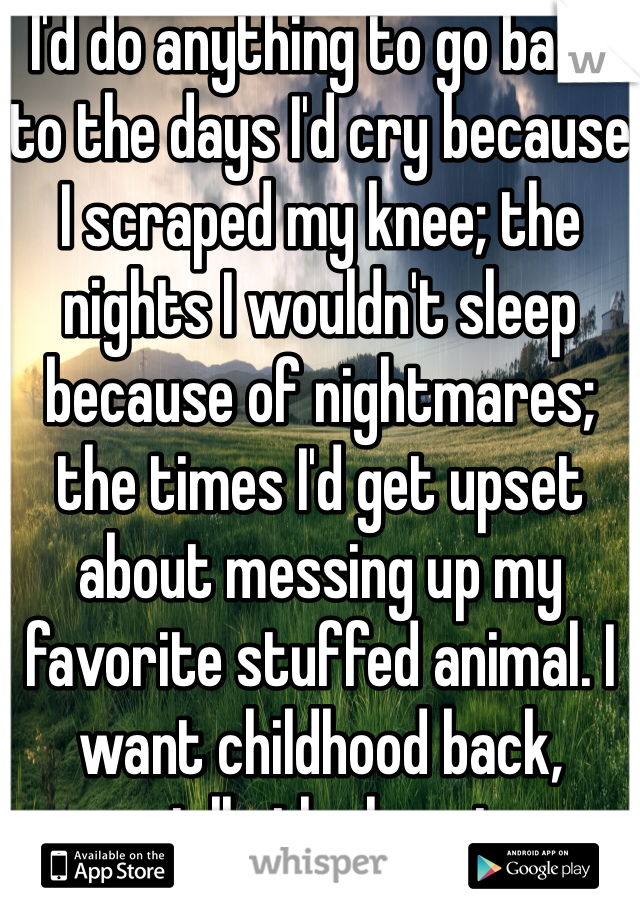 I'd do anything to go back to the days I'd cry because I scraped my knee; the nights I wouldn't sleep because of nightmares; the times I'd get upset about messing up my favorite stuffed animal. I want childhood back, especially the happiness.