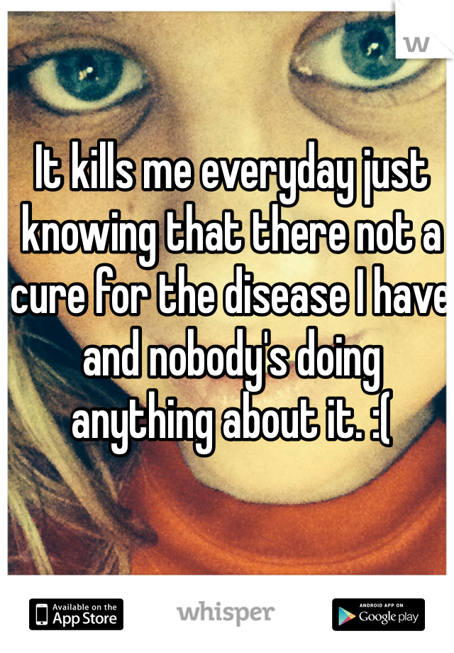 It kills me everyday just knowing that there not a cure for the disease I have and nobody's doing anything about it. :( 