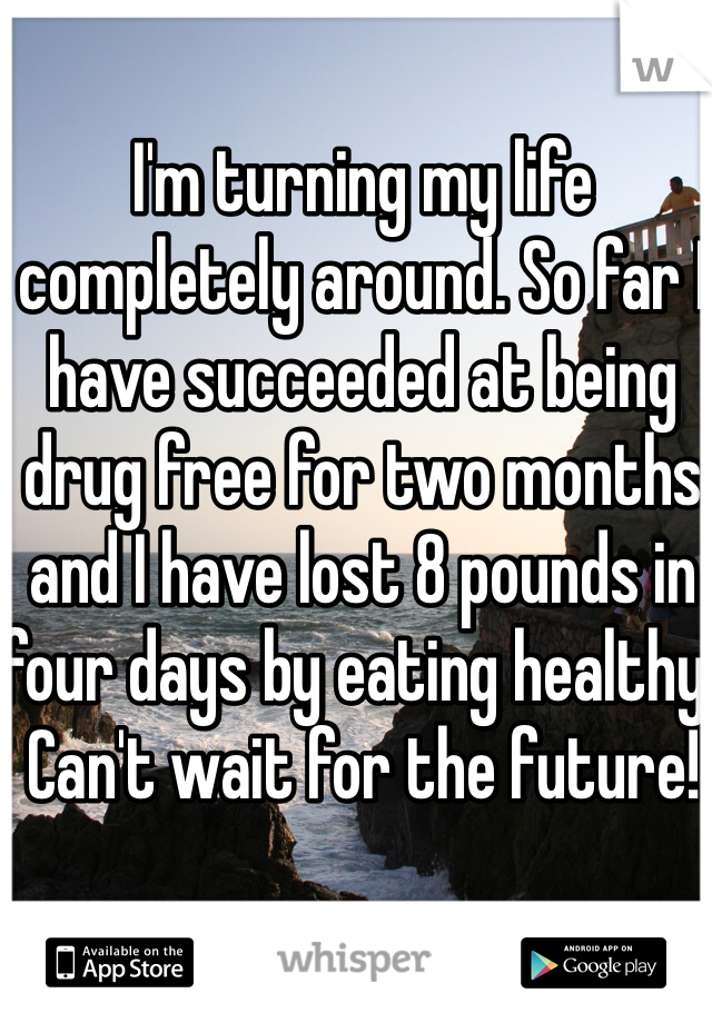 I'm turning my life completely around. So far I have succeeded at being drug free for two months and I have lost 8 pounds in four days by eating healthy. Can't wait for the future!