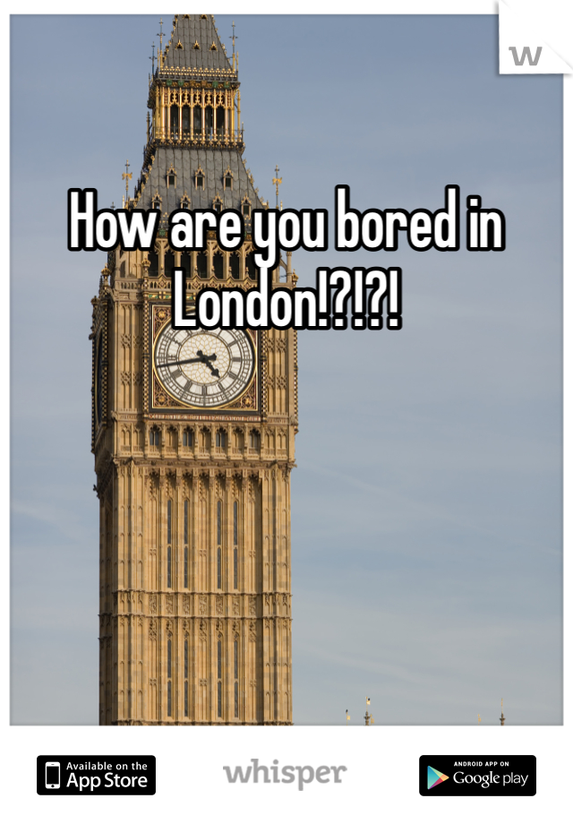 How are you bored in London!?!?!