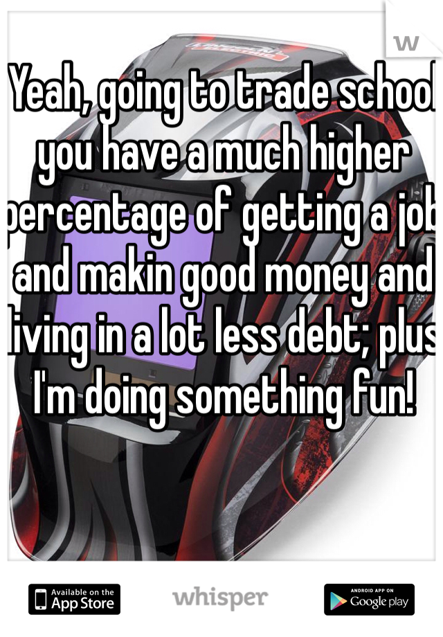 Yeah, going to trade school you have a much higher percentage of getting a job and makin good money and living in a lot less debt; plus I'm doing something fun!