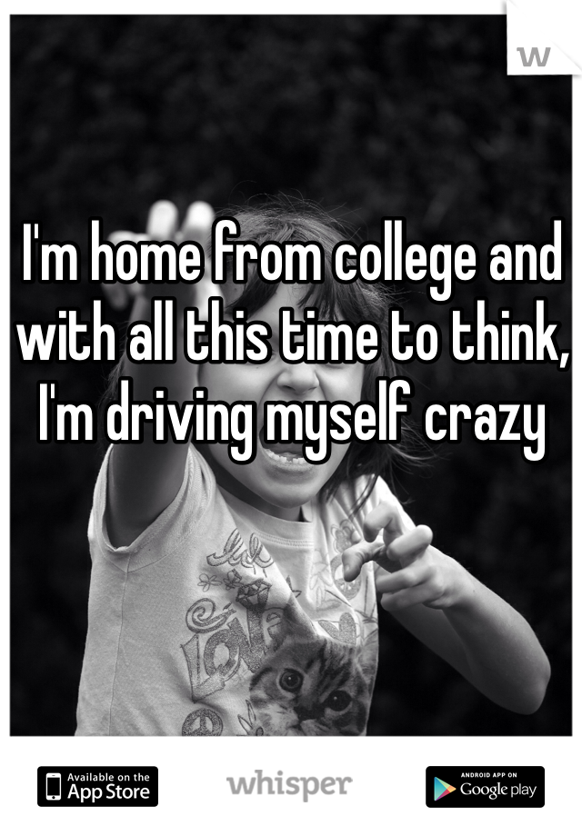 I'm home from college and with all this time to think, I'm driving myself crazy 