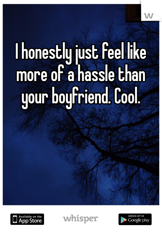 I honestly just feel like more of a hassle than your boyfriend. Cool. 