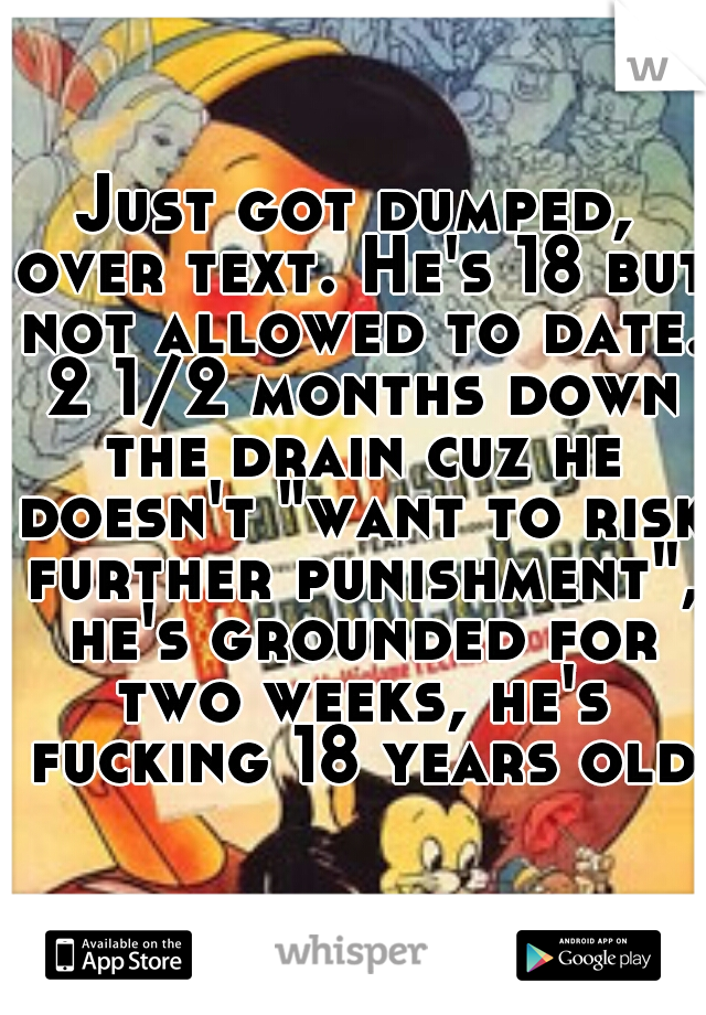 Just got dumped, over text. He's 18 but not allowed to date. 2 1/2 months down the drain cuz he doesn't "want to risk further punishment", he's grounded for two weeks, he's fucking 18 years old.