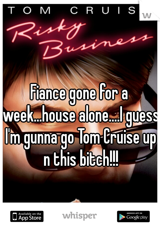 Fiance gone for a week...house alone....I guess I'm gunna go Tom Cruise up n this bitch!!!