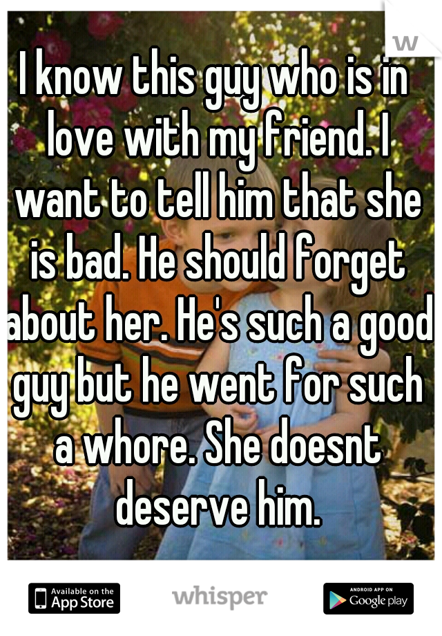 I know this guy who is in love with my friend. I want to tell him that she is bad. He should forget about her. He's such a good guy but he went for such a whore. She doesnt deserve him.