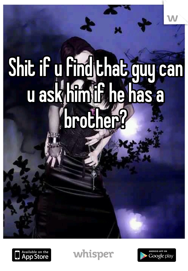 Shit if u find that guy can u ask him if he has a brother?