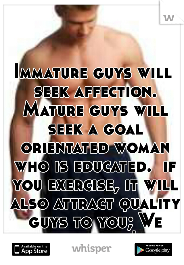 Immature guys will seek affection. Mature guys will seek a goal orientated woman who is educated.  if you exercise, it will also attract quality guys to you; We love that ! 