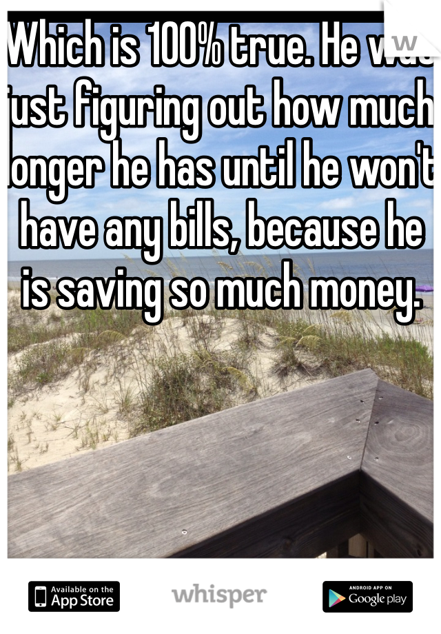 Which is 100% true. He was just figuring out how much longer he has until he won't have any bills, because he is saving so much money. 