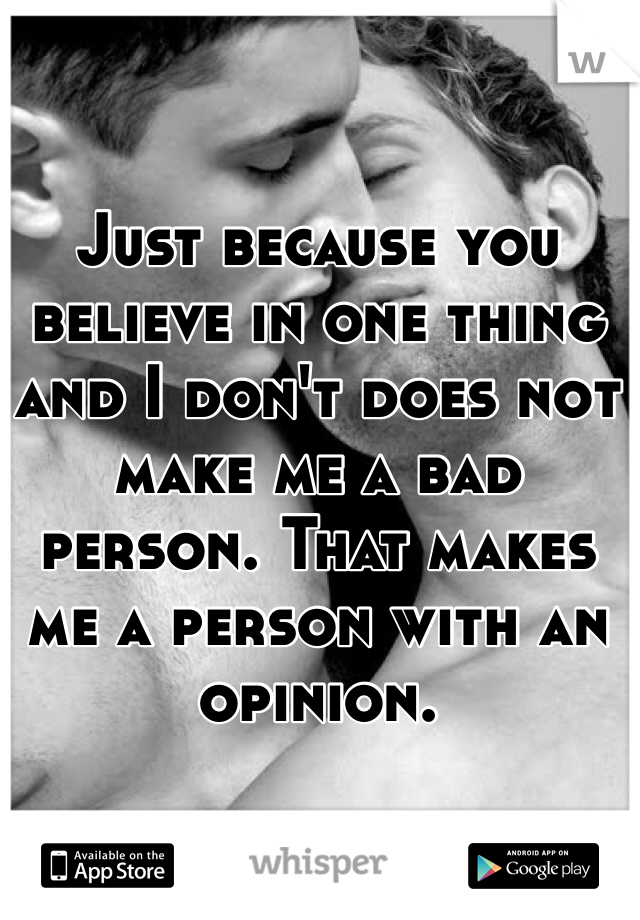 Just because you believe in one thing and I don't does not make me a bad person. That makes me a person with an opinion.