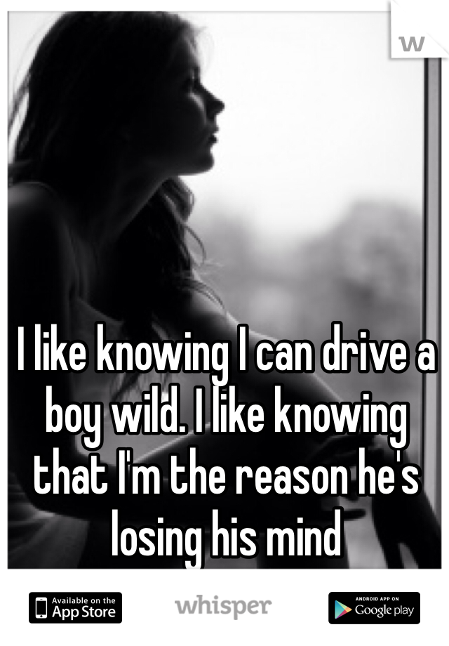 I like knowing I can drive a boy wild. I like knowing that I'm the reason he's losing his mind