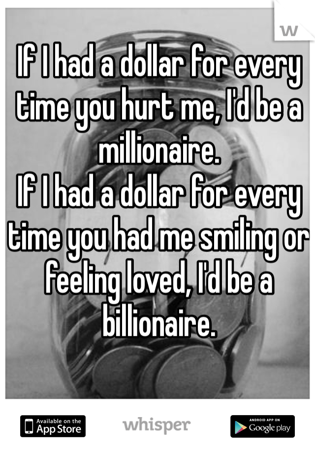 If I had a dollar for every time you hurt me, I'd be a millionaire. 
If I had a dollar for every time you had me smiling or feeling loved, I'd be a billionaire. 