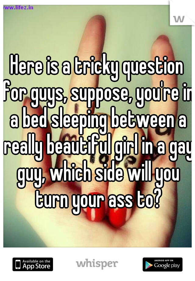 Here is a tricky question for guys, suppose, you're in a bed sleeping between a really beautiful girl in a gay guy, which side will you turn your ass to?