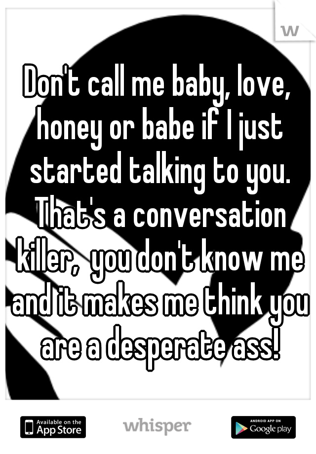 Don't call me baby, love, honey or babe if I just started talking to you. That's a conversation killer,  you don't know me and it makes me think you are a desperate ass!
