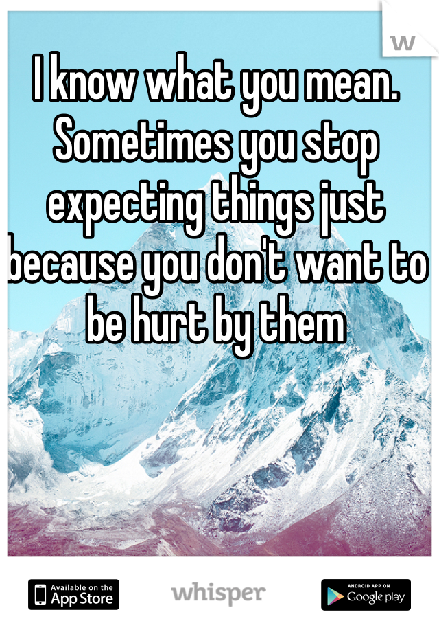 I know what you mean. Sometimes you stop expecting things just because you don't want to be hurt by them 