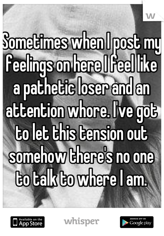 Sometimes when I post my feelings on here I feel like a pathetic loser and an attention whore. I've got to let this tension out somehow there's no one to talk to where I am.