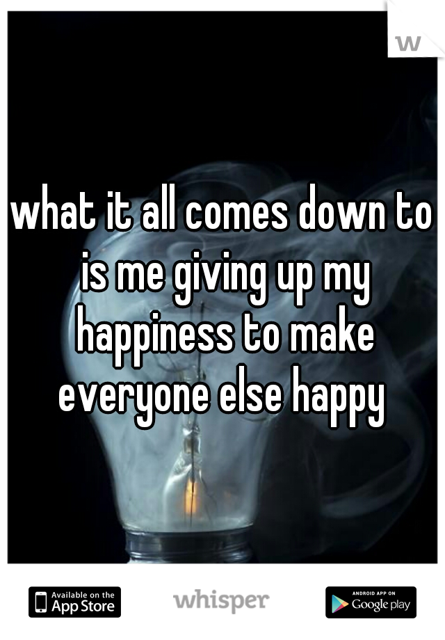what it all comes down to is me giving up my happiness to make everyone else happy 