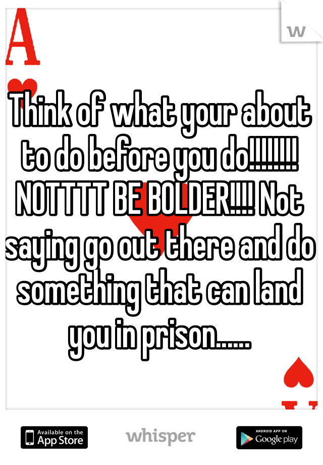 Think of what your about to do before you do!!!!!!!! NOTTTT BE BOLDER!!!! Not saying go out there and do something that can land you in prison......