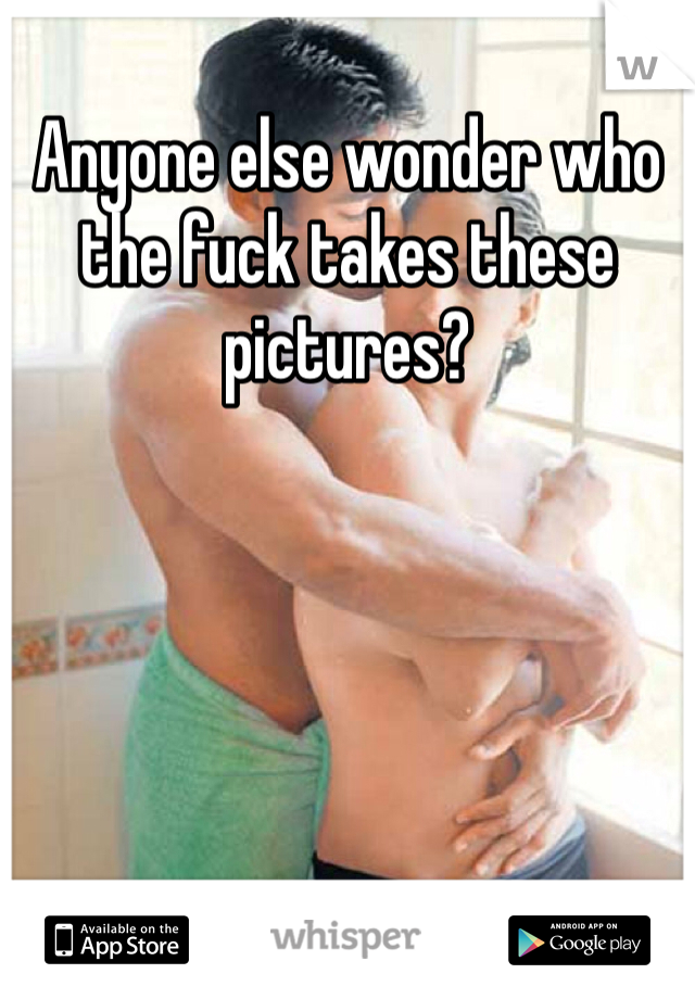 Anyone else wonder who the fuck takes these pictures? 