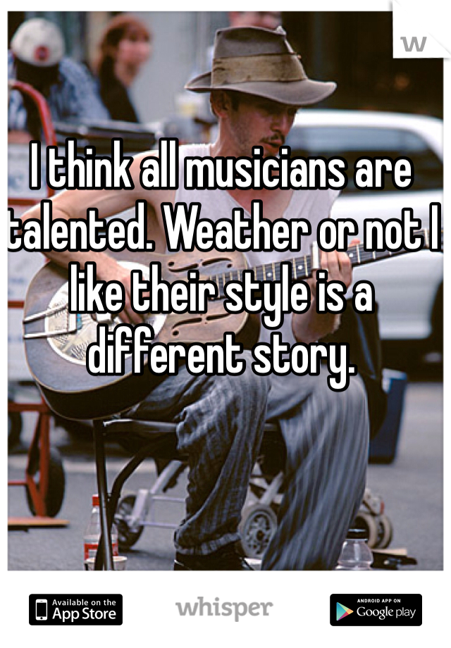 I think all musicians are talented. Weather or not I like their style is a different story. 