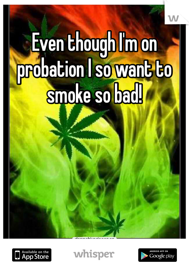 Even though I'm on probation I so want to smoke so bad! 