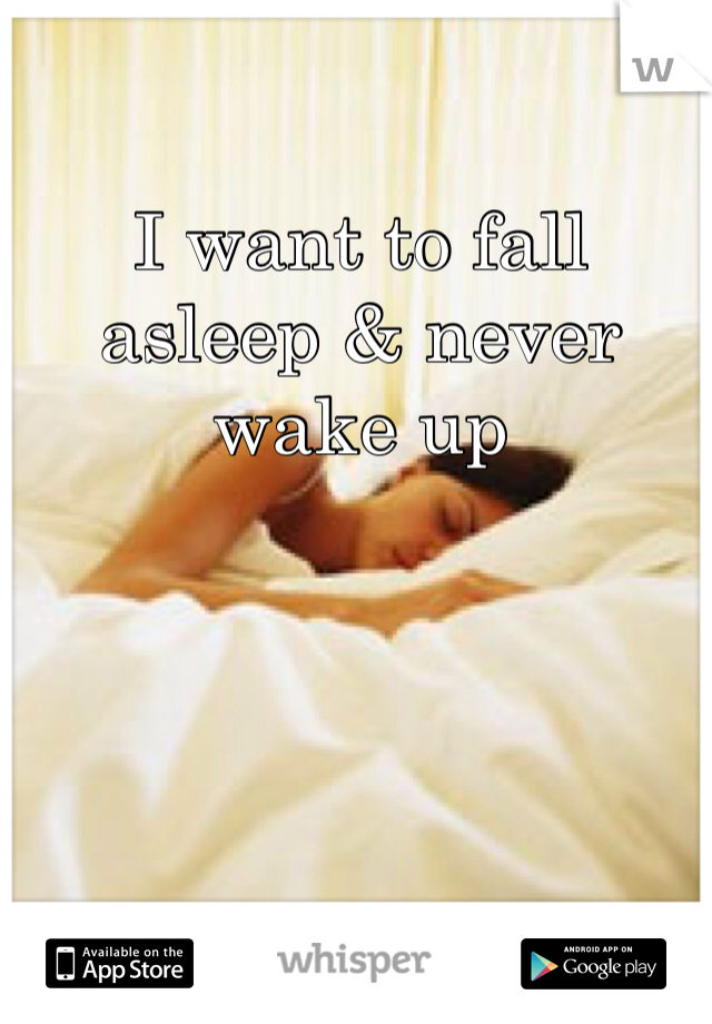 I want to fall asleep & never wake up 