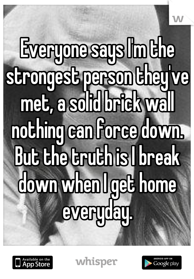 Everyone says I'm the strongest person they've met, a solid brick wall nothing can force down. But the truth is I break down when I get home everyday.