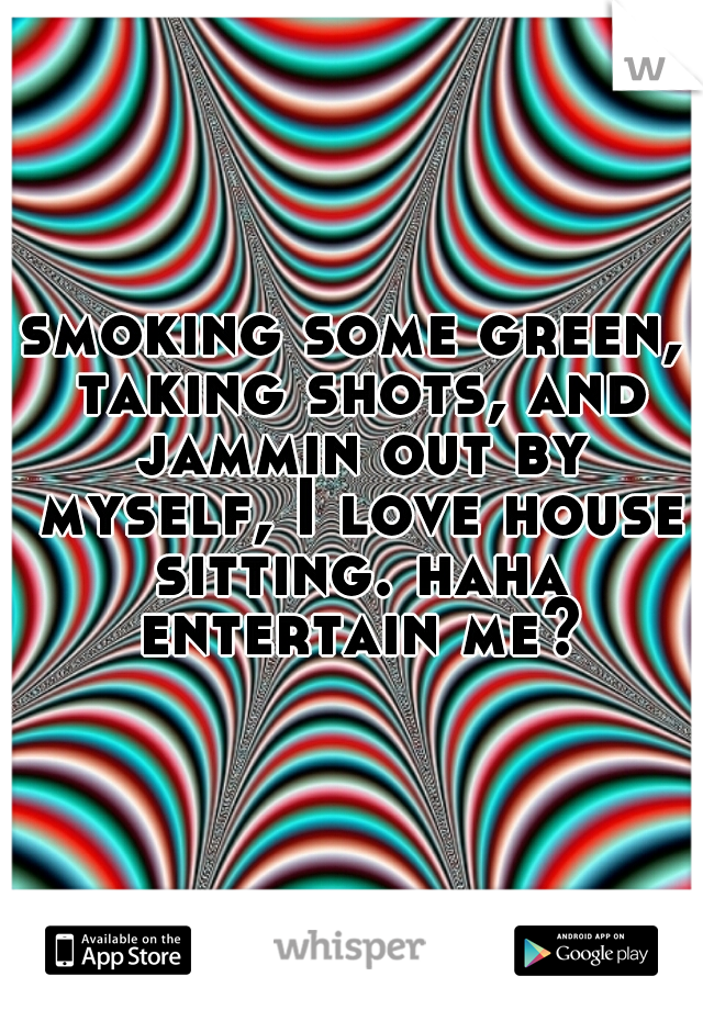 smoking some green, taking shots, and jammin out by myself, I love house sitting. haha entertain me?