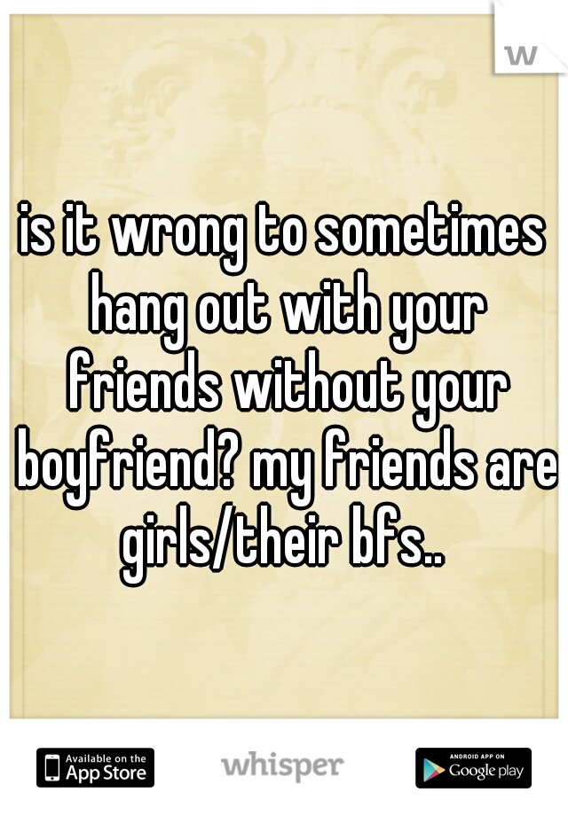 is it wrong to sometimes hang out with your friends without your boyfriend? my friends are girls/their bfs.. 