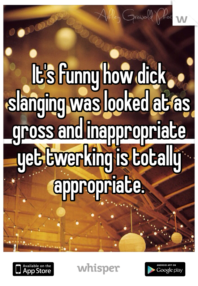 It's funny how dick slanging was looked at as gross and inappropriate yet twerking is totally appropriate.