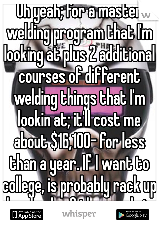Oh yeah; for a master welding program that I'm looking at plus 2 additional courses of different welding things that I'm lookin at; it'll cost me about $16,100- for less than a year. If I want to college, is probably rack up hundreds of thousands in student loans haha