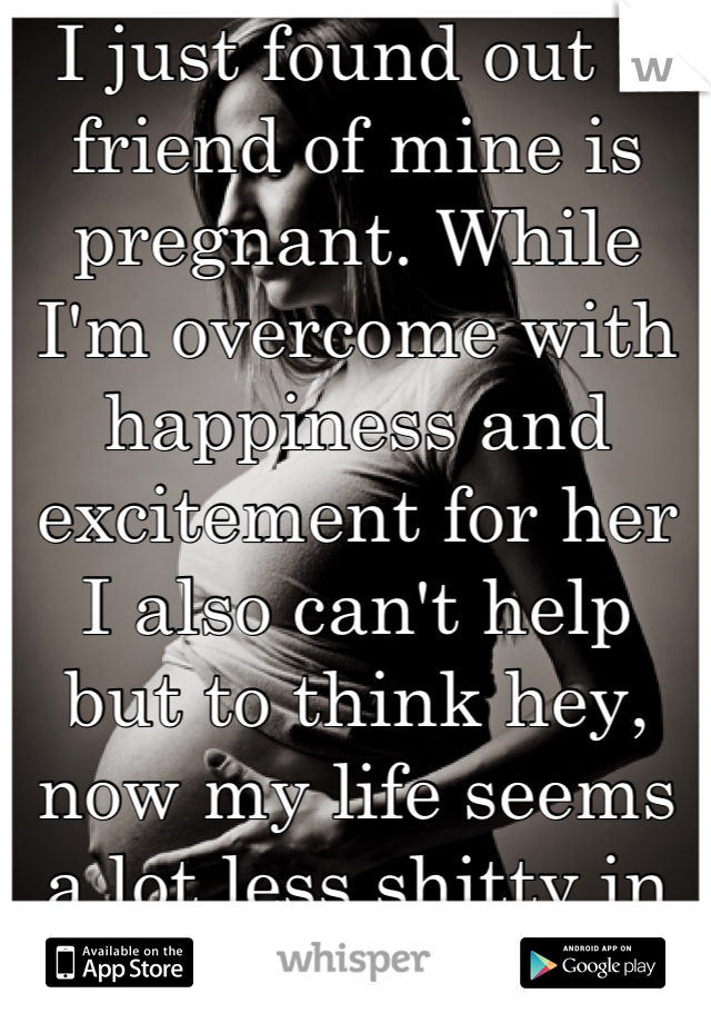I just found out a friend of mine is pregnant. While I'm overcome with happiness and excitement for her I also can't help but to think hey, now my life seems a lot less shitty in comparison