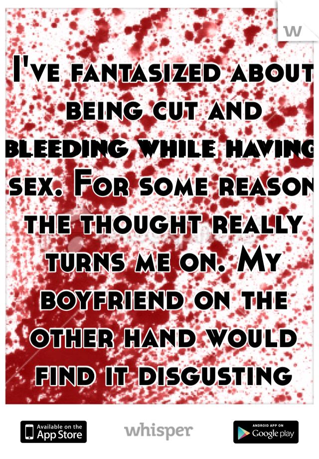 I've fantasized about being cut and bleeding while having sex. For some reason the thought really turns me on. My boyfriend on the other hand would find it disgusting