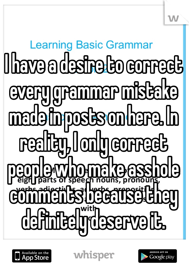 I have a desire to correct every grammar mistake made in posts on here. In reality, I only correct people who make asshole comments because they definitely deserve it. 