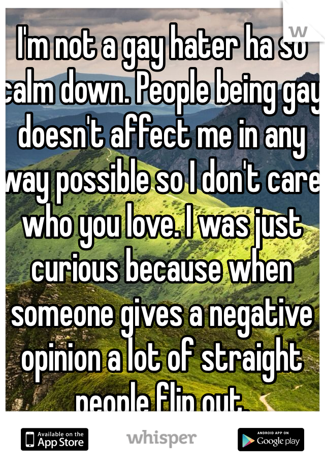 I'm not a gay hater ha so calm down. People being gay doesn't affect me in any way possible so I don't care who you love. I was just curious because when someone gives a negative opinion a lot of straight people flip out. 