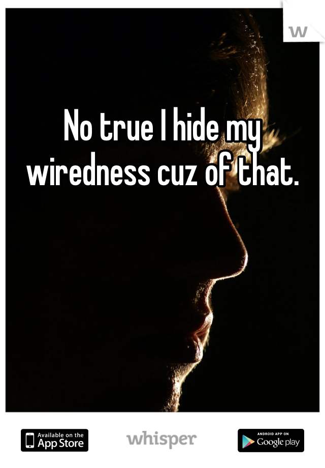 No true I hide my wiredness cuz of that. 